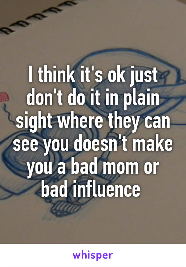 I think it's ok just don't do it in plain sight where they can see you doesn't make you a bad mom or bad influence 
