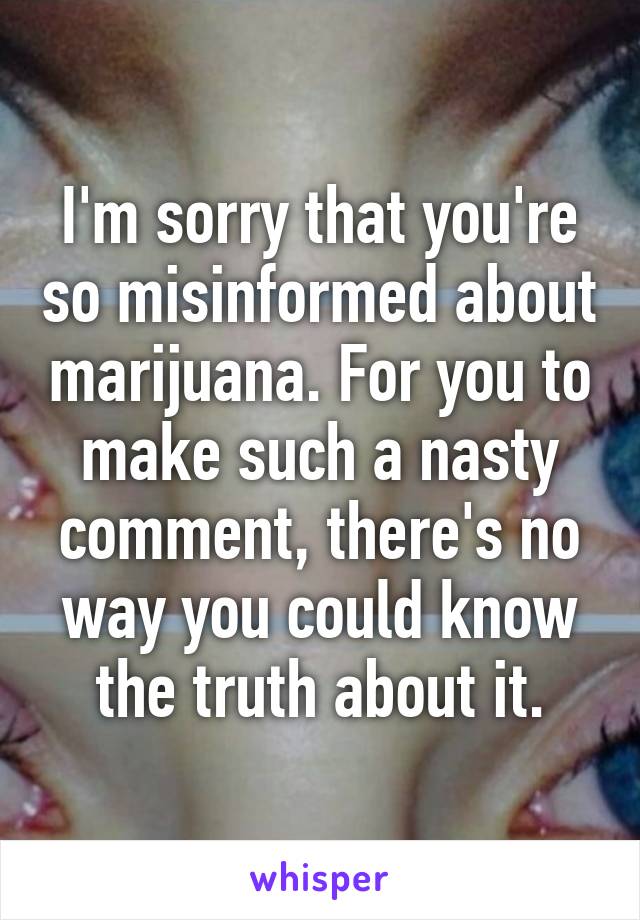 I'm sorry that you're so misinformed about marijuana. For you to make such a nasty comment, there's no way you could know the truth about it.