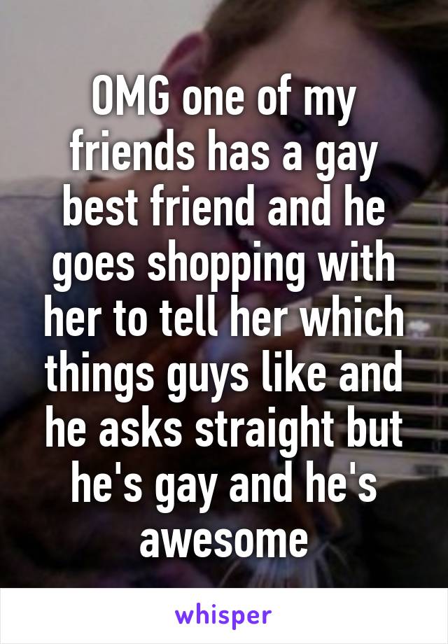 OMG one of my friends has a gay best friend and he goes shopping with her to tell her which things guys like and he asks straight but he's gay and he's awesome