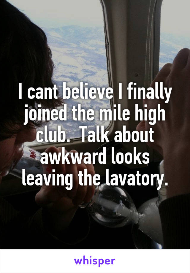 I cant believe I finally joined the mile high club.  Talk about awkward looks leaving the lavatory.