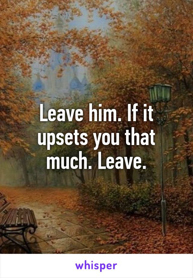 Leave him. If it upsets you that much. Leave.