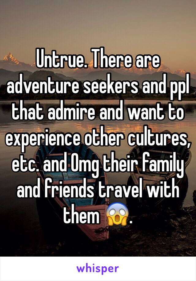 Untrue. There are adventure seekers and ppl that admire and want to experience other cultures, etc. and Omg their family and friends travel with them 😱. 