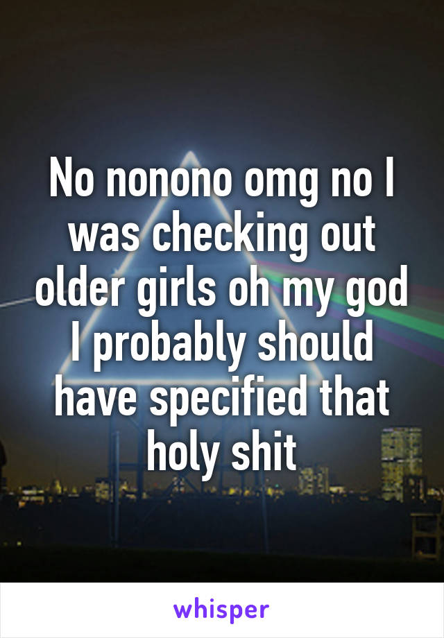 No nonono omg no I was checking out older girls oh my god I probably should have specified that holy shit
