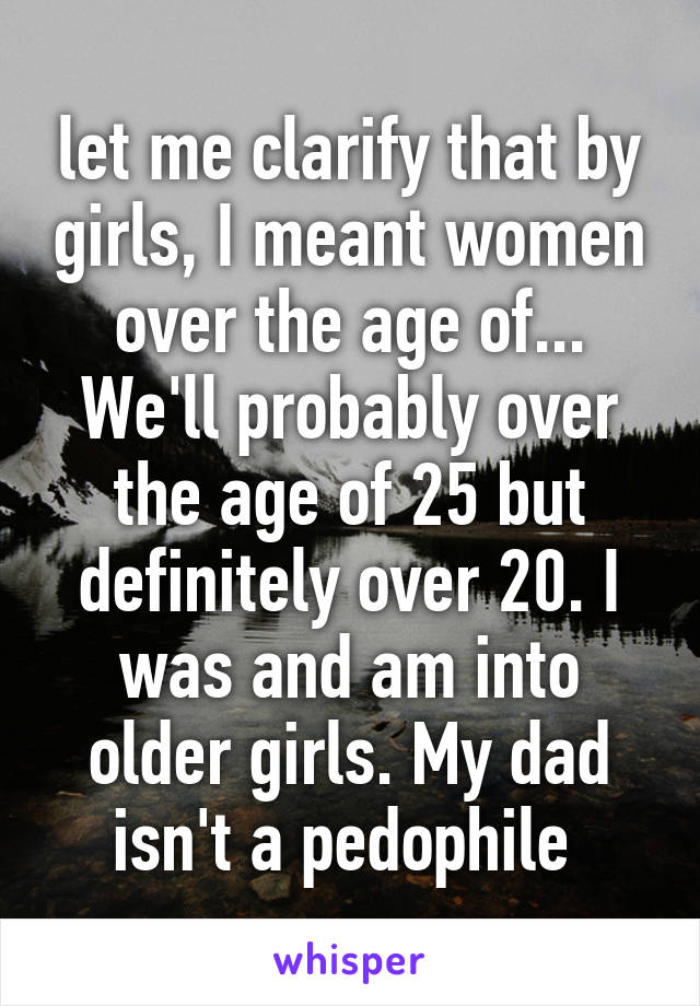let me clarify that by girls, I meant women over the age of... We'll probably over the age of 25 but definitely over 20. I was and am into older girls. My dad isn't a pedophile 