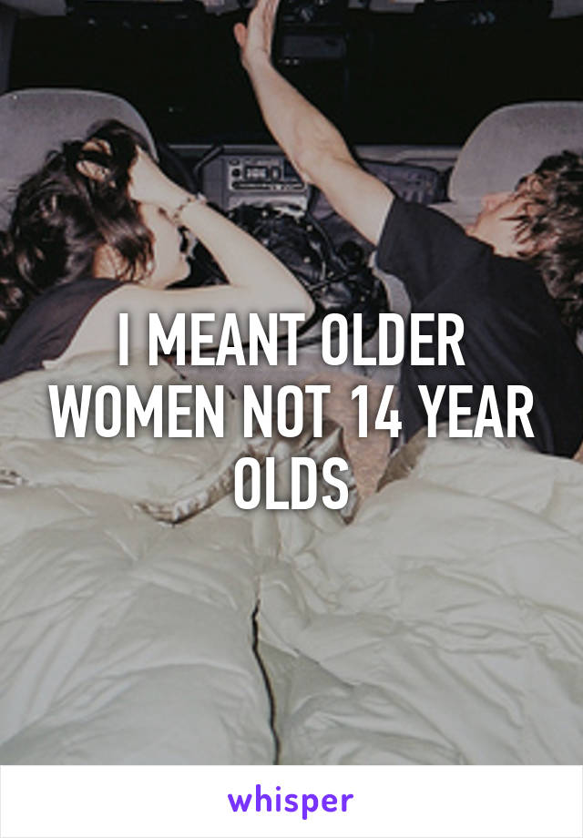 I MEANT OLDER WOMEN NOT 14 YEAR OLDS