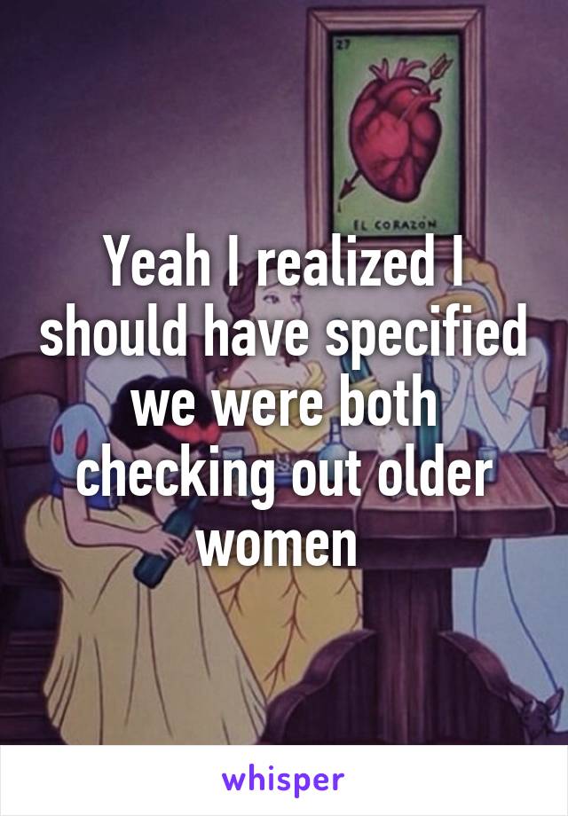 Yeah I realized I should have specified we were both checking out older women 