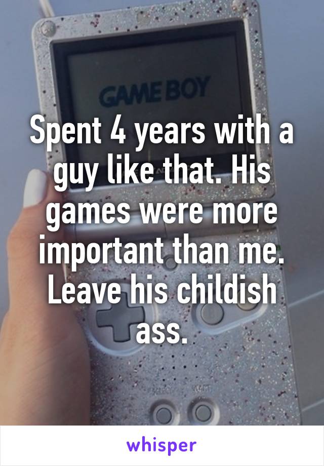 Spent 4 years with a guy like that. His games were more important than me. Leave his childish ass.