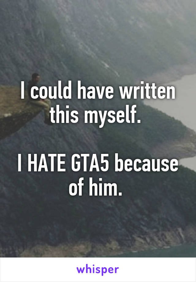 I could have written this myself. 

I HATE GTA5 because of him. 