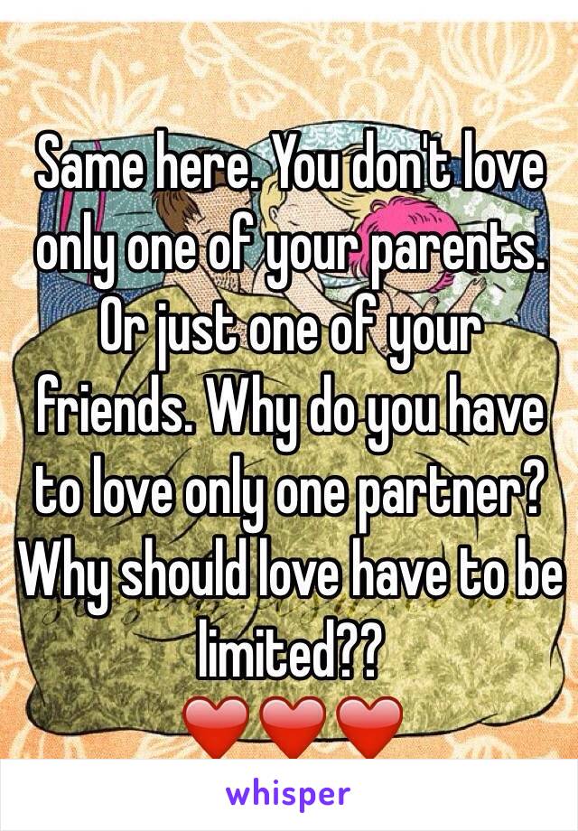 Same here. You don't love only one of your parents. Or just one of your friends. Why do you have to love only one partner? Why should love have to be limited?? 
❤️❤️❤️