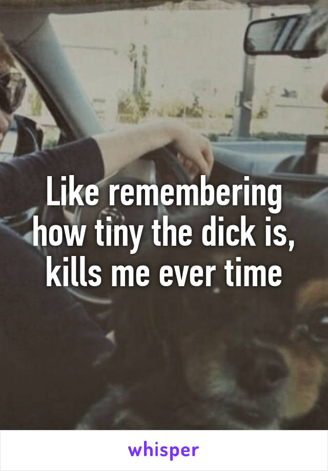 Like remembering how tiny the dick is, kills me ever time