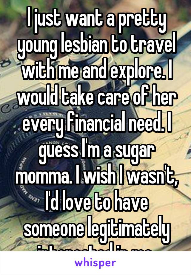 I just want a pretty young lesbian to travel with me and explore. I would take care of her every financial need. I guess I'm a sugar momma. I wish I wasn't, I'd love to have someone legitimately interested in me.