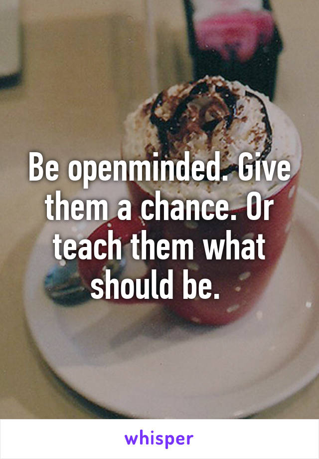 Be openminded. Give them a chance. Or teach them what should be. 