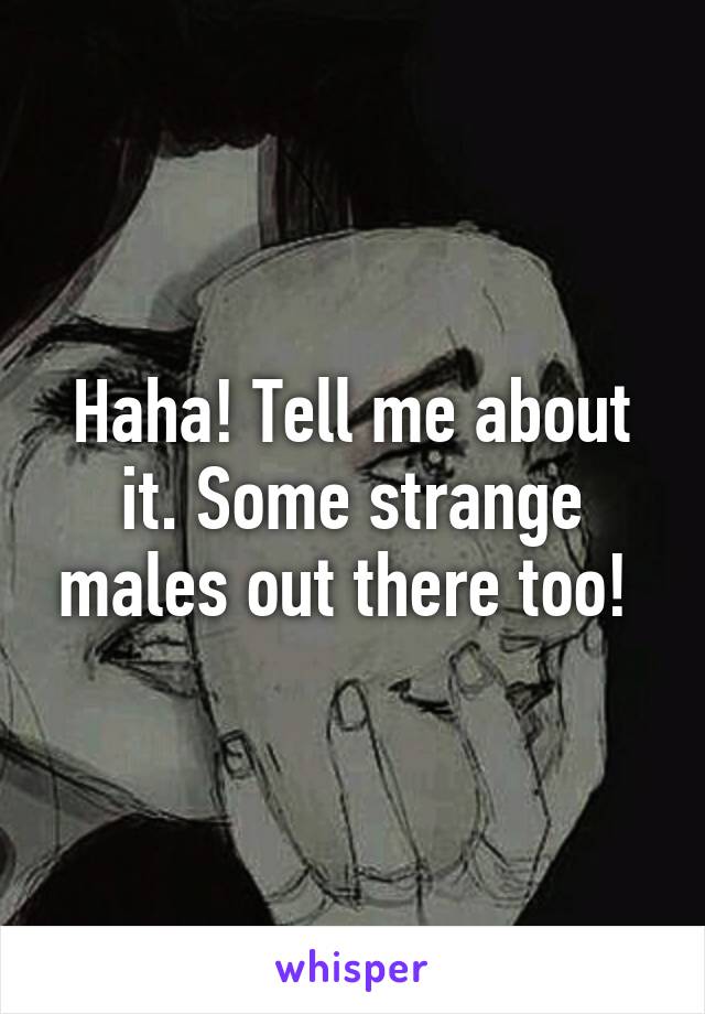 Haha! Tell me about it. Some strange males out there too! 