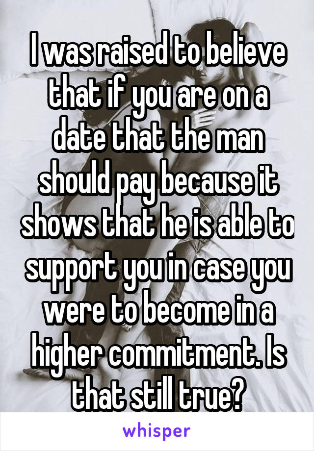 I was raised to believe that if you are on a date that the man should pay because it shows that he is able to support you in case you were to become in a higher commitment. Is that still true?