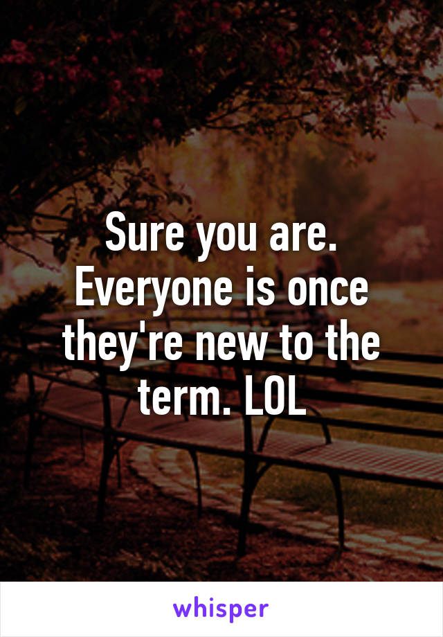 Sure you are. Everyone is once they're new to the term. LOL