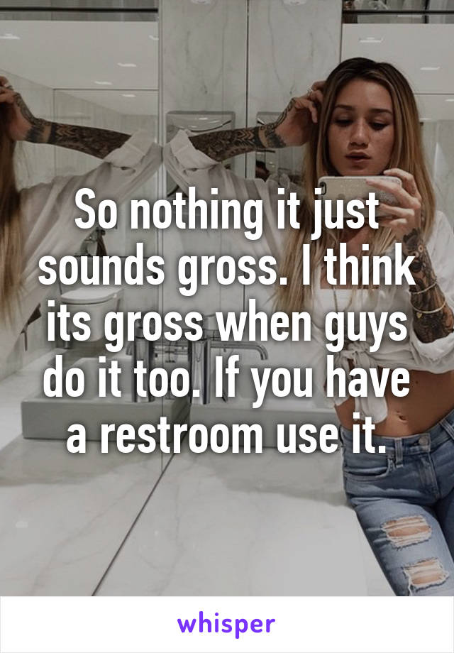 So nothing it just sounds gross. I think its gross when guys do it too. If you have a restroom use it.