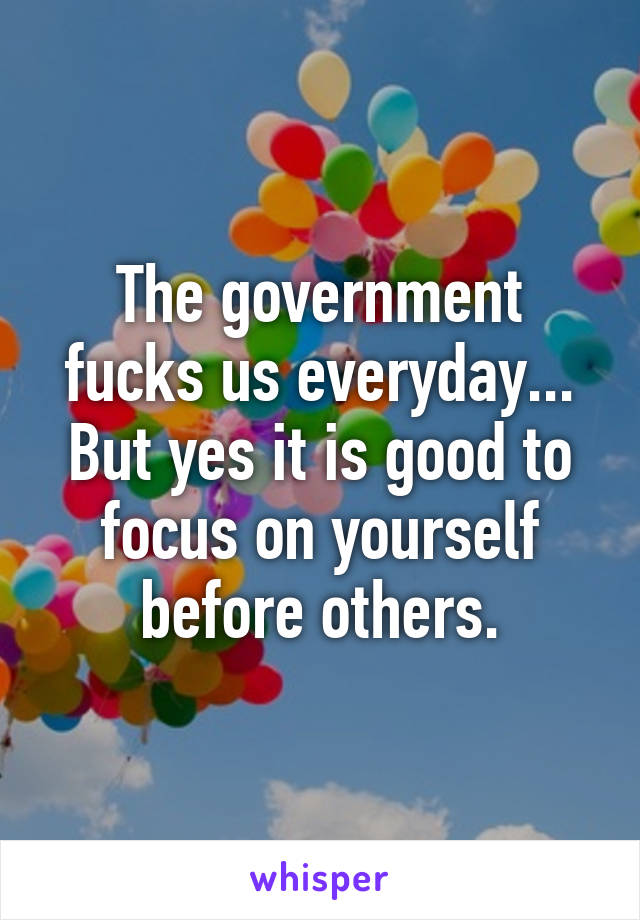 The government fucks us everyday... But yes it is good to focus on yourself before others.