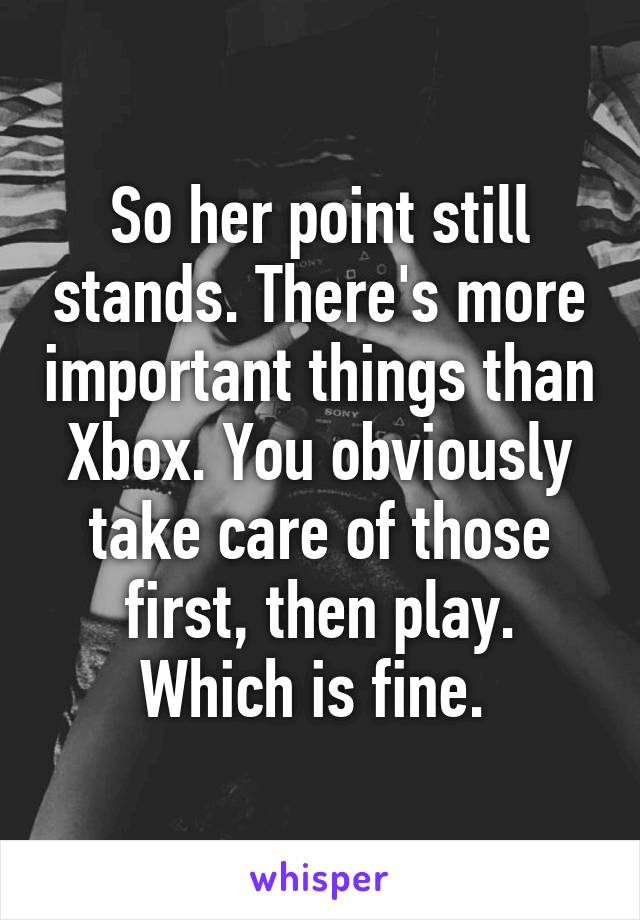 So her point still stands. There's more important things than Xbox. You obviously take care of those first, then play. Which is fine. 