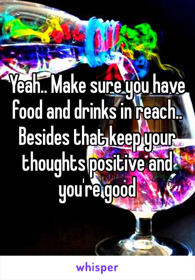 Yeah.. Make sure you have food and drinks in reach.. Besides that keep your thoughts positive and you're good 