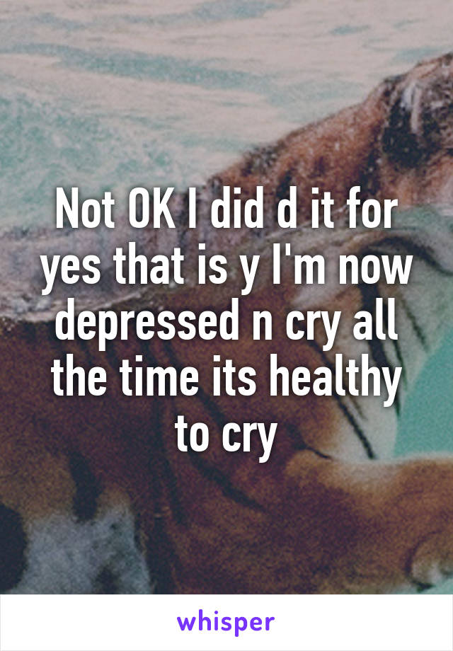 Not OK I did d it for yes that is y I'm now depressed n cry all the time its healthy to cry