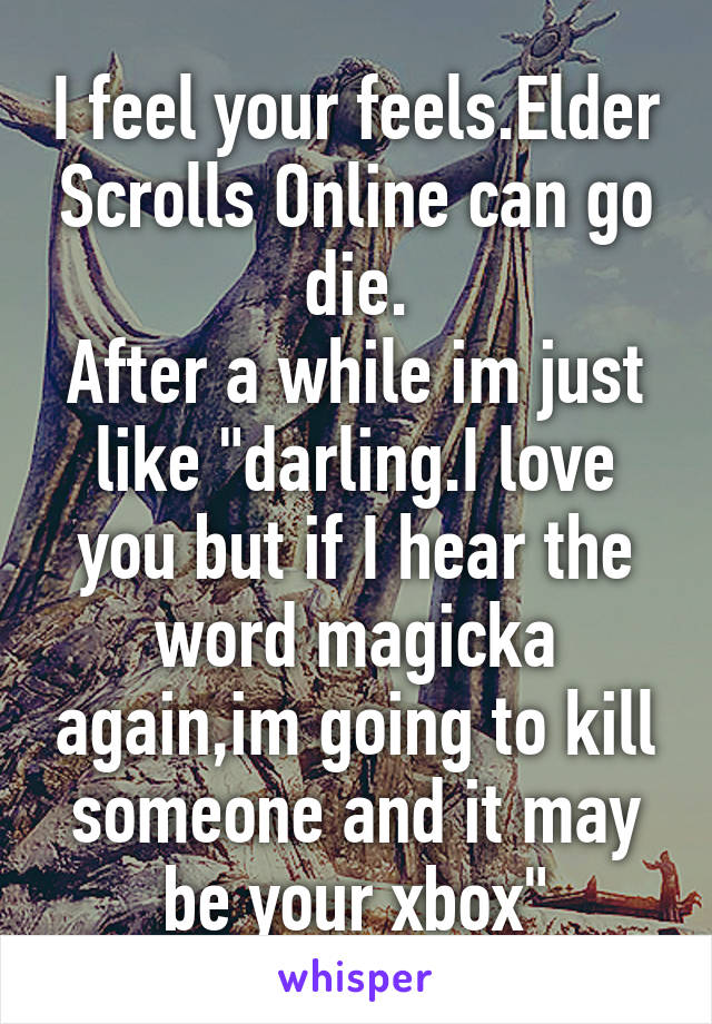 I feel your feels.Elder Scrolls Online can go die.
After a while im just like "darling.I love you but if I hear the word magicka again,im going to kill someone and it may be your xbox"