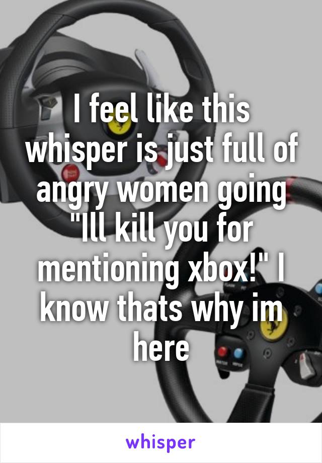 I feel like this whisper is just full of angry women going "Ill kill you for mentioning xbox!" I know thats why im here