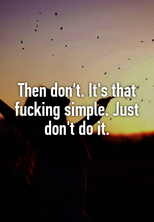 Then Dont Its That Fucking Simple Just Dont Do It 