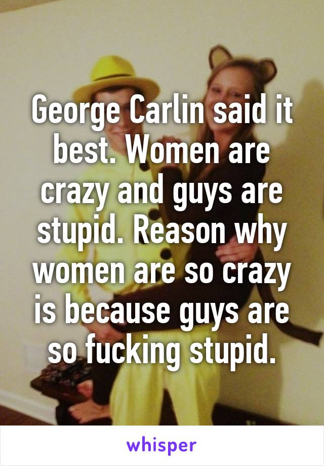 George Carlin said it best. Women are crazy and guys are stupid. Reason why women are so crazy is because guys are so fucking stupid.