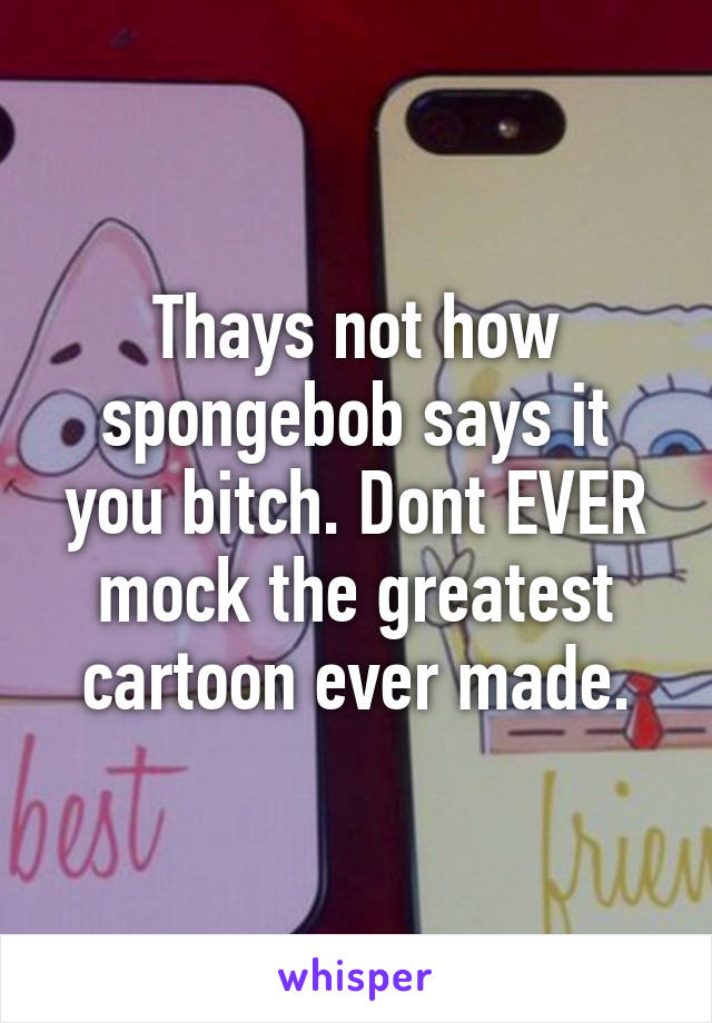 Thays not how spongebob says it you bitch. Dont EVER mock the greatest cartoon ever made.