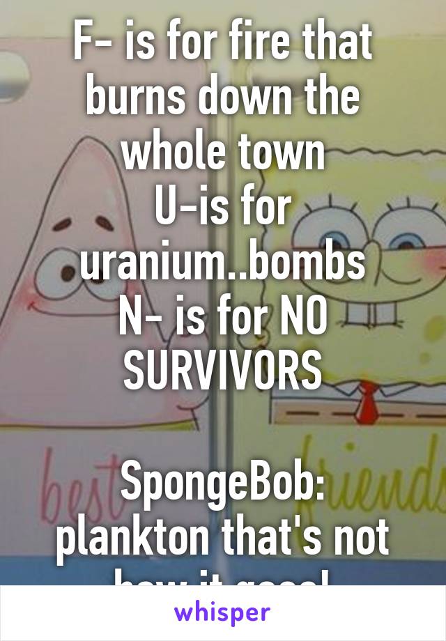 F- is for fire that burns down the whole town
U-is for uranium..bombs
N- is for NO SURVIVORS

SpongeBob: plankton that's not how it goes!