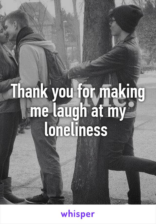 Thank you for making me laugh at my loneliness 