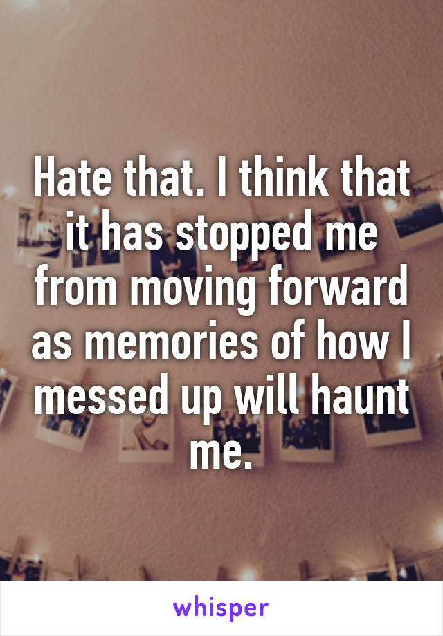 Hate that. I think that it has stopped me from moving forward as memories of how I messed up will haunt me.