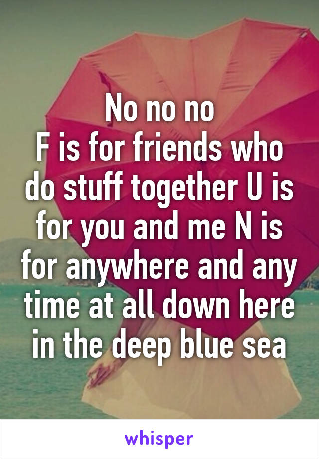 No no no
F is for friends who do stuff together U is for you and me N is for anywhere and any time at all down here in the deep blue sea