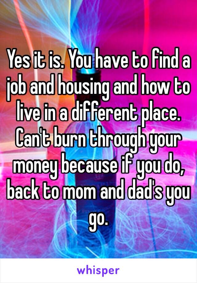 Yes it is. You have to find a job and housing and how to live in a different place. Can't burn through your money because if you do, back to mom and dad's you go.