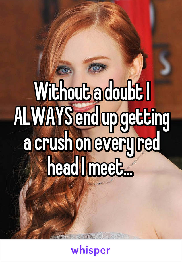Without a doubt I ALWAYS end up getting a crush on every red head I meet... 