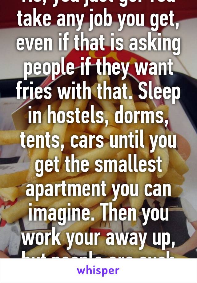 No, you just go. You take any job you get, even if that is asking people if they want fries with that. Sleep in hostels, dorms, tents, cars until you get the smallest apartment you can imagine. Then you work your away up, but people are such pussies.