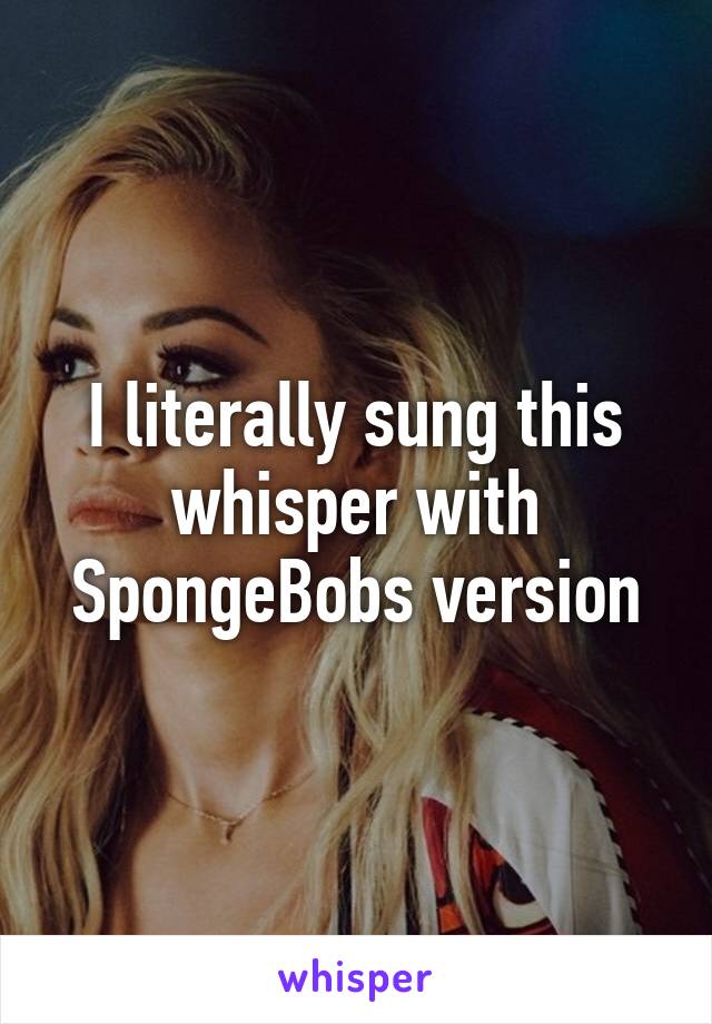 I literally sung this whisper with SpongeBobs version