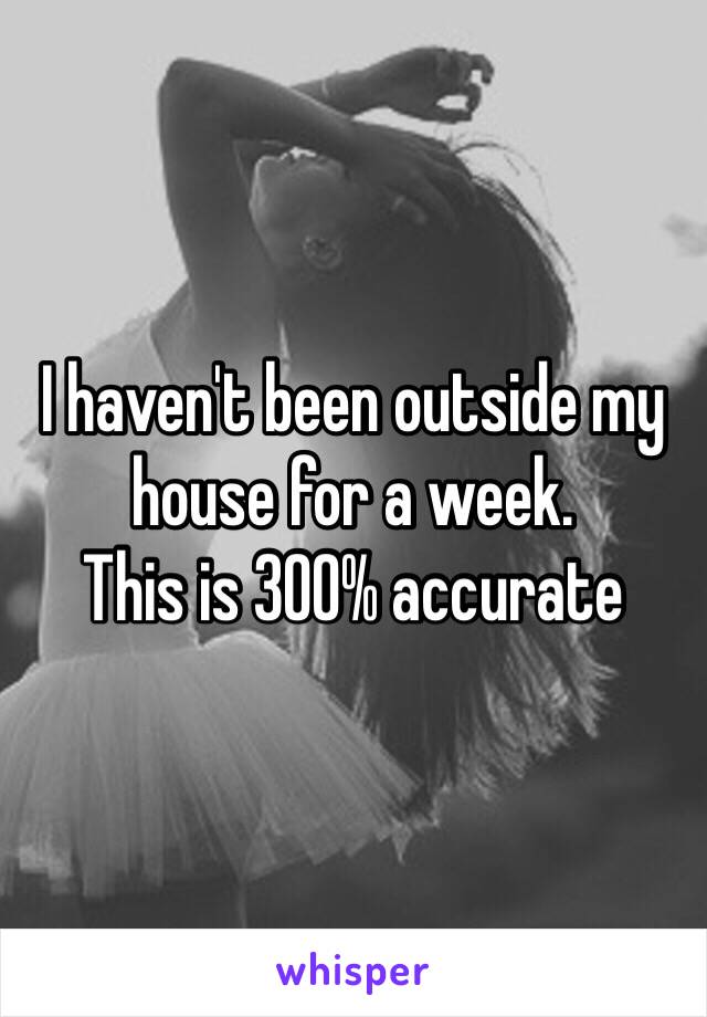 I haven't been outside my house for a week.
This is 300% accurate