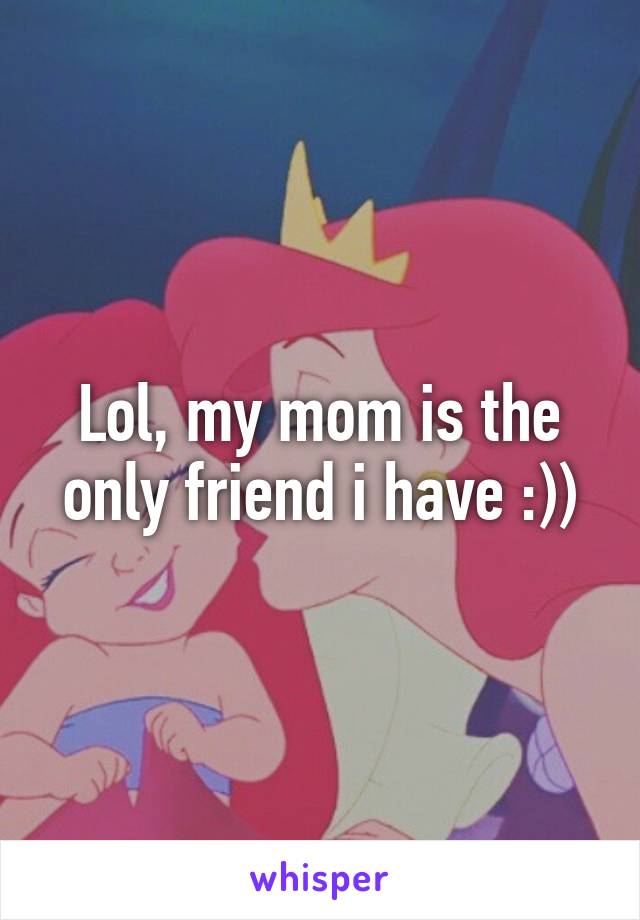 Lol, my mom is the only friend i have :))