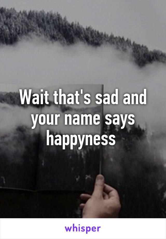 Wait that's sad and your name says happyness 