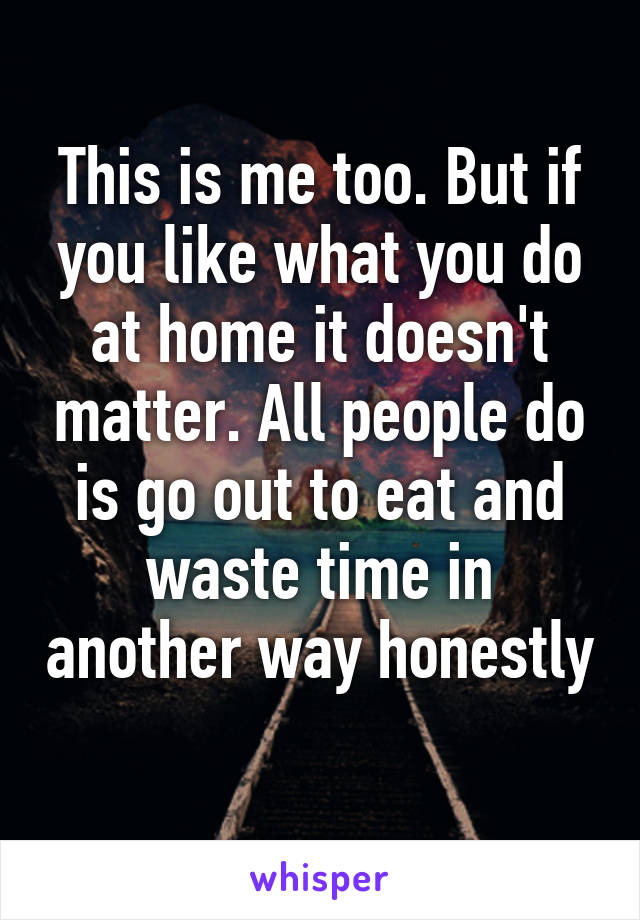 This is me too. But if you like what you do at home it doesn't matter. All people do is go out to eat and waste time in another way honestly 