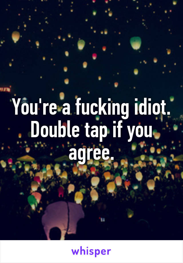 You're a fucking idiot.
Double tap if you agree.