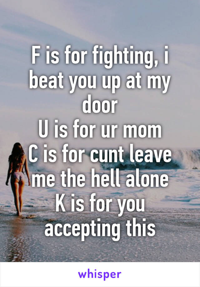 F is for fighting, i beat you up at my door
U is for ur mom
C is for cunt leave me the hell alone
K is for you accepting this