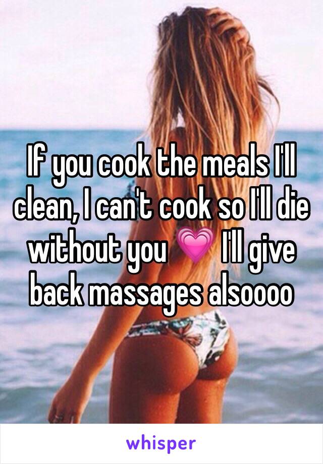 If you cook the meals I'll clean, I can't cook so I'll die without you 💗 I'll give back massages alsoooo