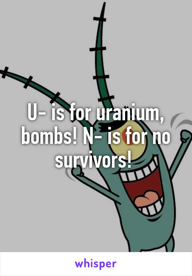 U- is for uranium, bombs! N- is for no survivors! 