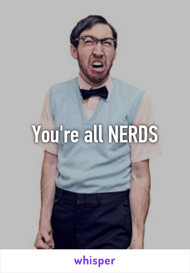 You're all NERDS