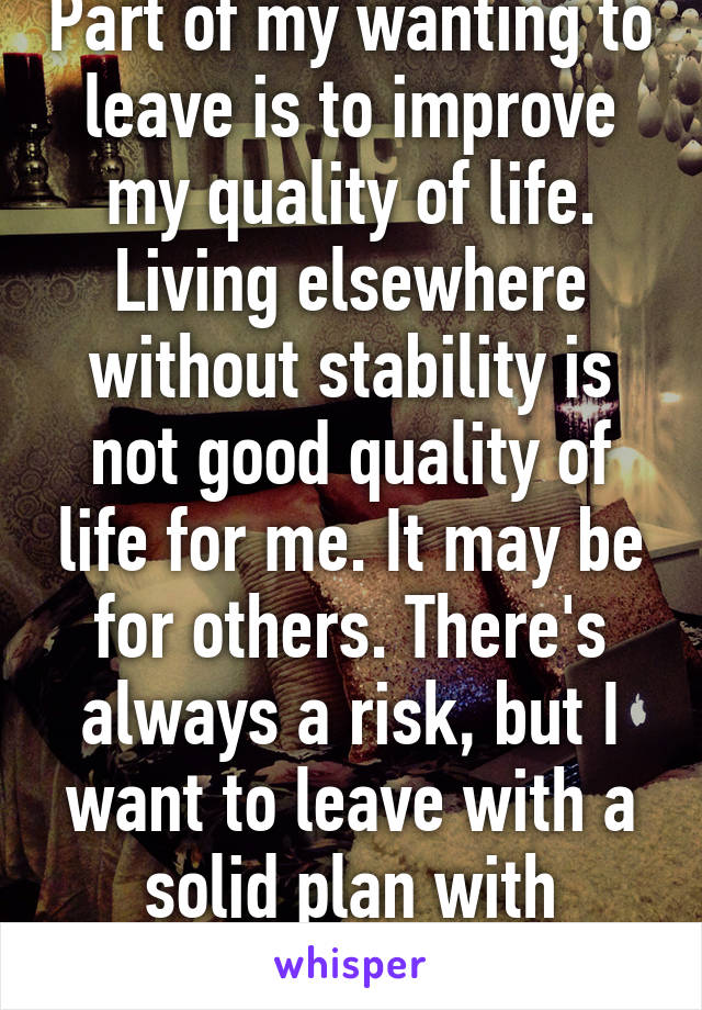 Part of my wanting to leave is to improve my quality of life. Living elsewhere without stability is not good quality of life for me. It may be for others. There's always a risk, but I want to leave with a solid plan with stability. It's hard