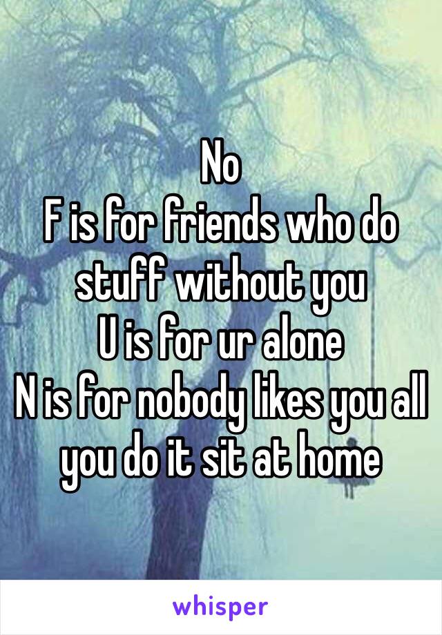 No
F is for friends who do stuff without you
U is for ur alone
N is for nobody likes you all you do it sit at home