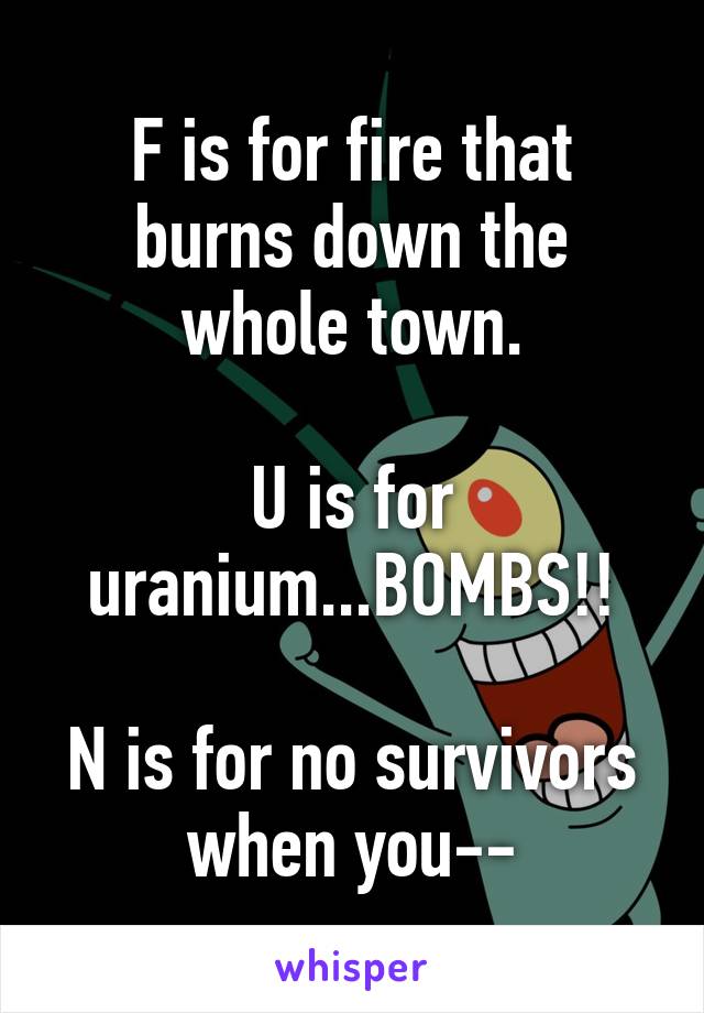 F is for fire that burns down the whole town.

U is for uranium...BOMBS!!

N is for no survivors when you--