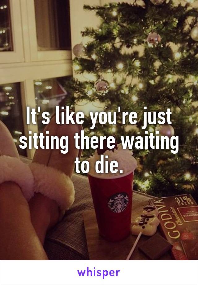 It's like you're just sitting there waiting to die.